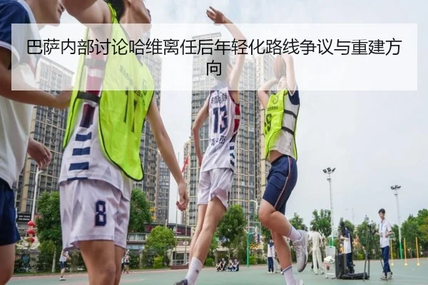 巴萨内部讨论哈维离任后年轻化路线争议与重建方向