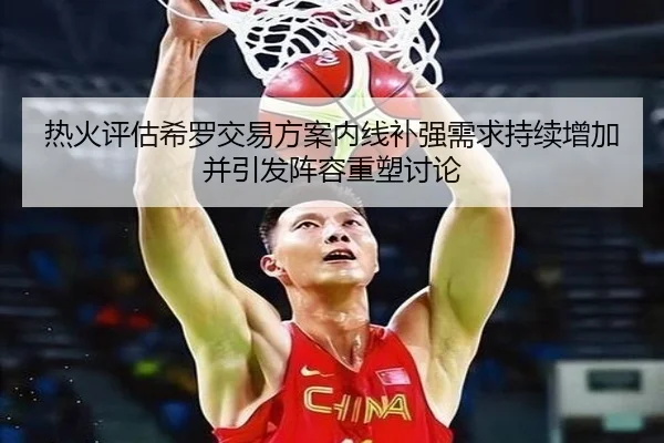 热火评估希罗交易方案内线补强需求持续增加并引发阵容重塑讨论